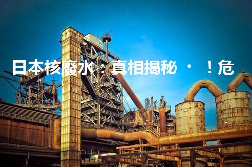 日本核廢水：真相揭秘！危害大還是無害？
